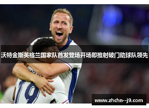 沃特金斯英格兰国家队首发登场开场即推射破门助球队领先 沃特金斯英格兰国家队首发登场开场即推射破门助球队领先