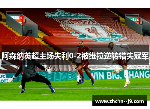 阿森纳英超主场失利0-2被维拉逆转错失冠军 阿森纳英超主场失利0-2被维拉逆转错失冠军