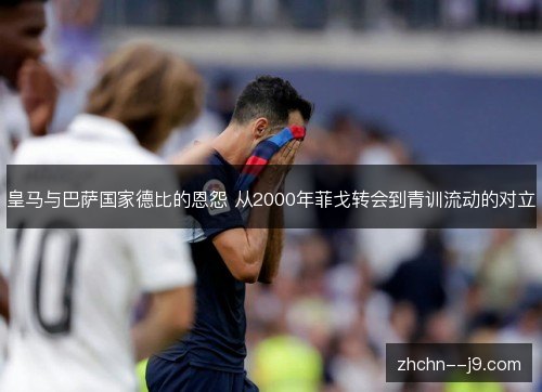 皇马与巴萨国家德比的恩怨 从2000年菲戈转会到青训流动的对立